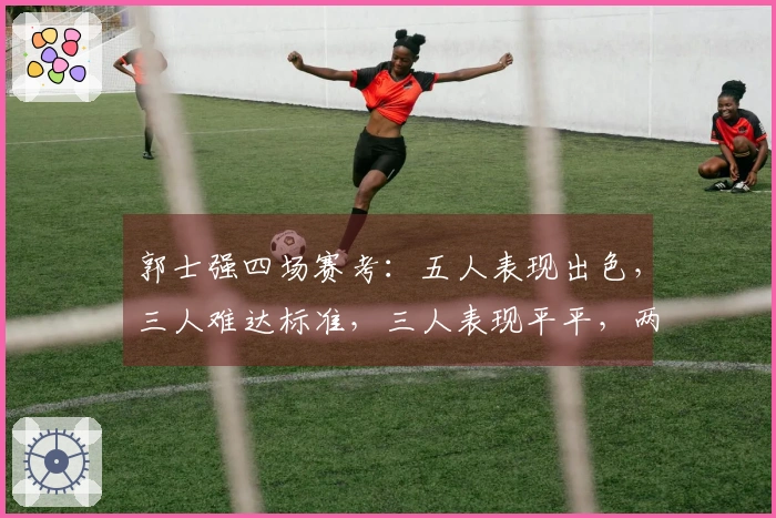 郭士强四场赛考：五人表现出色，三人难达标准，三人表现平平，两人被过誉