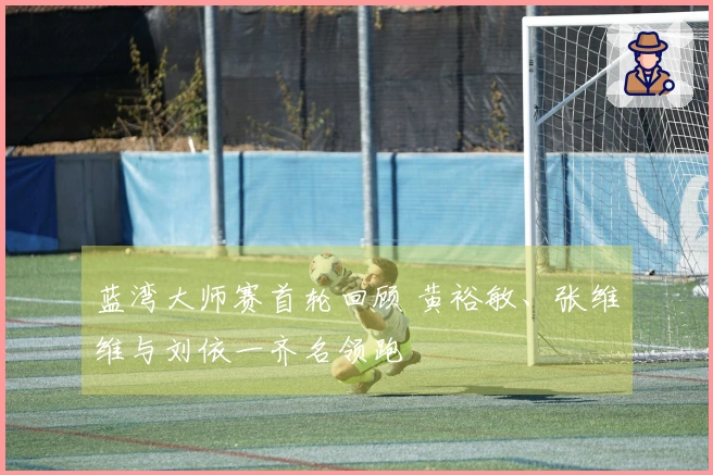 蓝湾大师赛首轮回顾 黄裕敏、张维维与刘依一齐名领跑