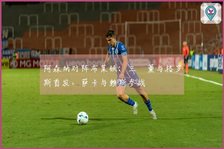 阿森纳对阵布莱顿：三笘薰与格罗斯首发，萨卡与赖斯参战
