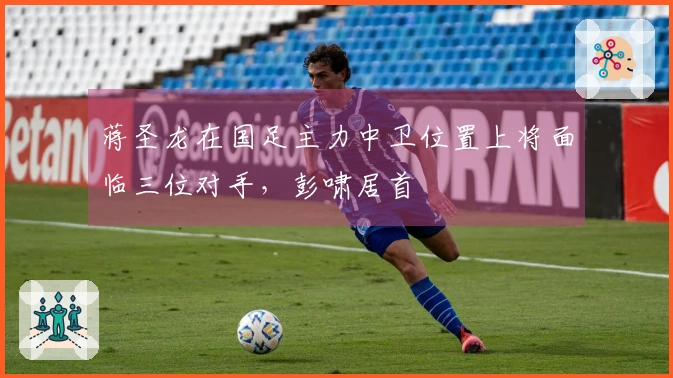 蒋圣龙在国足主力中卫位置上将面临三位对手，彭啸居首