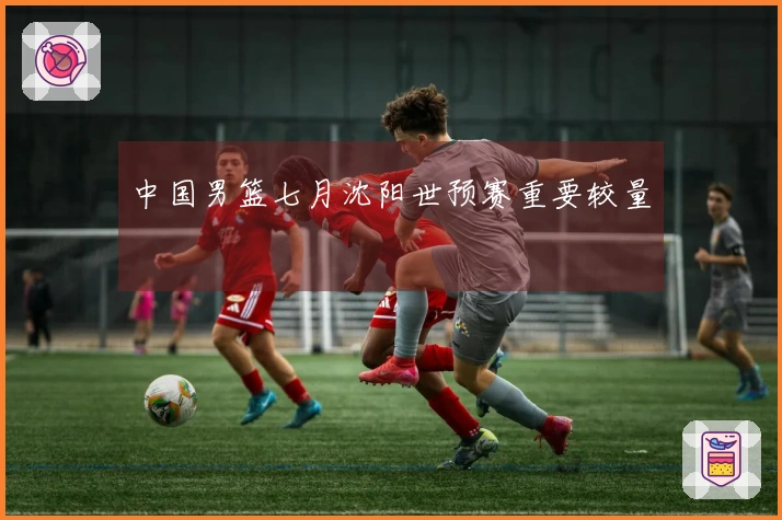 中国男篮七月沈阳世预赛重要较量