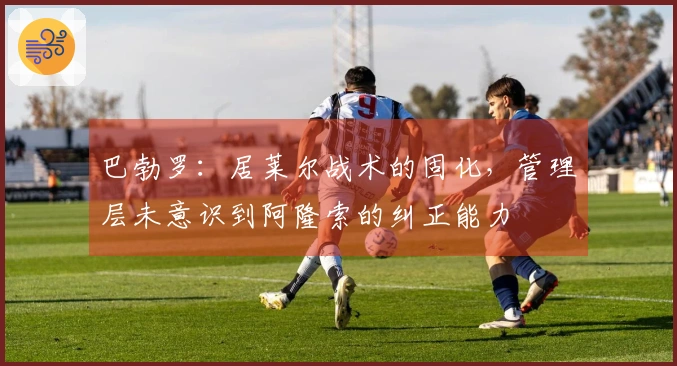 巴勃罗：居莱尔战术的固化，管理层未意识到阿隆索的纠正能力