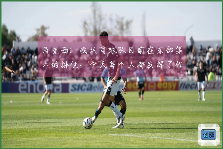 马克西：我认同球队目前在东部第六的排位，今天每个人都发挥了作用