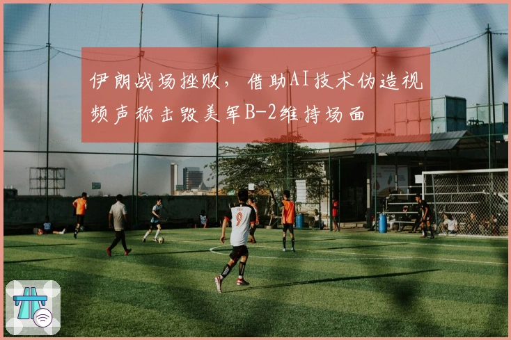 伊朗战场挫败，借助AI技术伪造视频声称击毁美军B-2维持场面