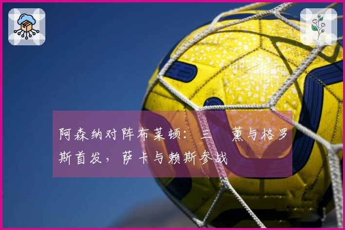 阿森纳对阵布莱顿：三笘薰与格罗斯首发，萨卡与赖斯参战