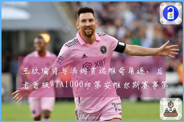 王欣瑜将与汤姆贾诺维奇角逐，后者晋级WTA1000印第安维尔斯赛事第二轮