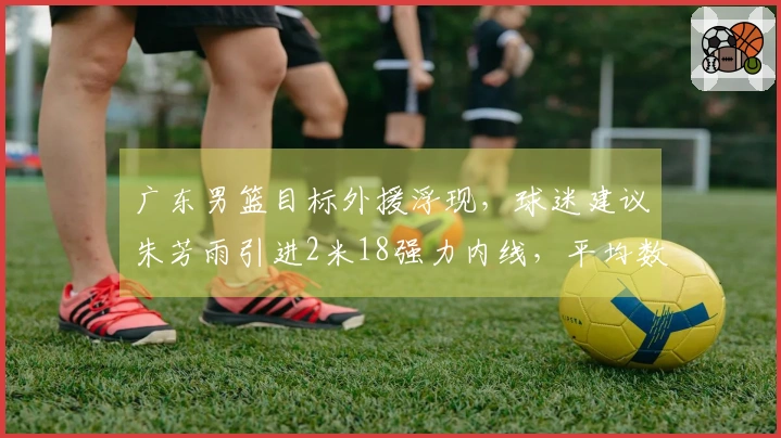 广东男篮目标外援浮现，球迷建议朱芳雨引进2米18强力内线，平均数据20分11篮板