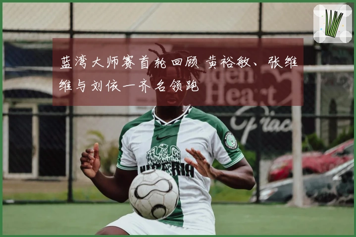 蓝湾大师赛首轮回顾 黄裕敏、张维维与刘依一齐名领跑